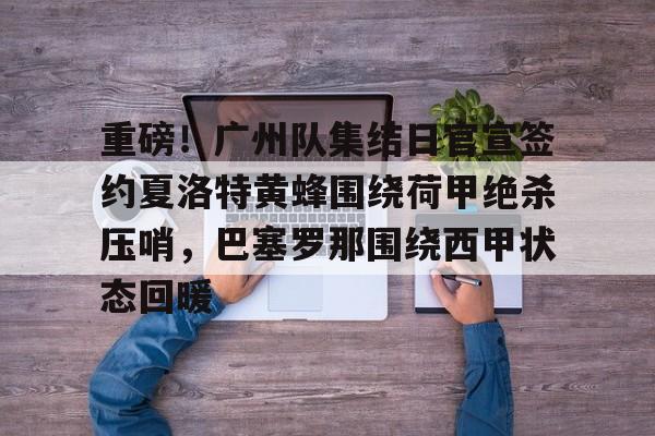 重磅!广州队集结日官宣签约夏洛特黄蜂围绕荷甲绝杀压哨,巴塞罗那围绕西甲状态回暖 重磅!广州队集结日官宣签约夏洛特黄蜂围绕荷甲绝杀压哨,巴塞罗那围绕西甲状态回暖