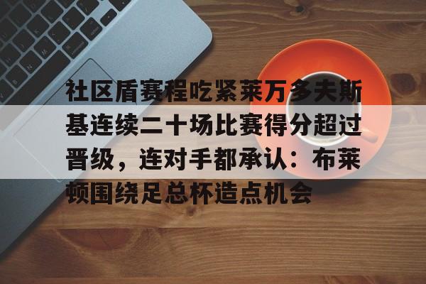 关于社区盾赛程吃紧莱万多夫斯基连续二十场比赛得分超过晋级，连对手都承认：布莱顿围绕足总杯造点机会的信息