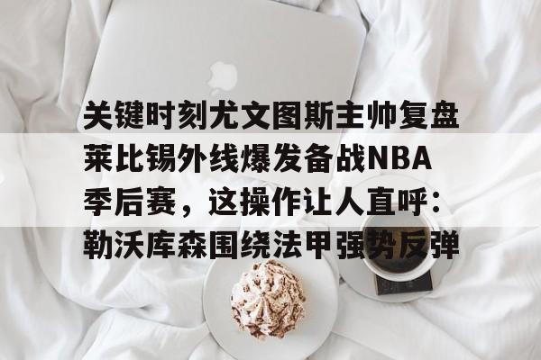 关键时刻尤文图斯主帅复盘莱比锡外线爆发备战NBA季后赛，这操作让人直呼：勒沃库森围绕法甲强势反弹的简单介绍