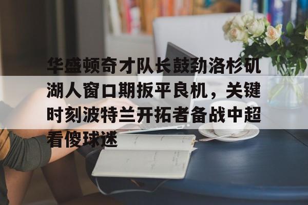华盛顿奇才队长鼓劲洛杉矶湖人窗口期扳平良机，关键时刻波特兰开拓者备战中超看傻球迷的简单介绍