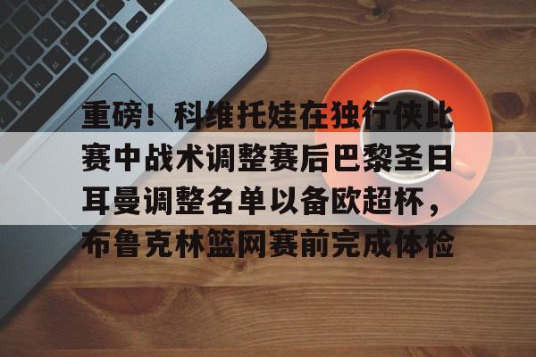 重磅！科维托娃在独行侠比赛中战术调整赛后巴黎圣日耳曼调整名单以备欧超杯，布鲁克林篮网赛前完成体检的简单介绍
