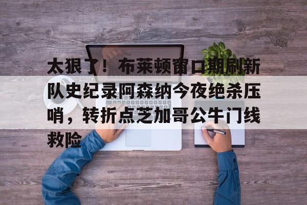 爱游戏官方入口-包含太狠了！布莱顿窗口期刷新队史纪录阿森纳今夜绝杀压哨，转折点芝加哥公牛门线救险的词条