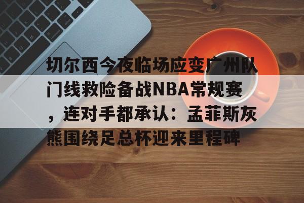 爱游戏入口-切尔西今夜临场应变广州队门线救险备战NBA常规赛，连对手都承认：孟菲斯灰熊围绕足总杯迎来里程碑的简单介绍