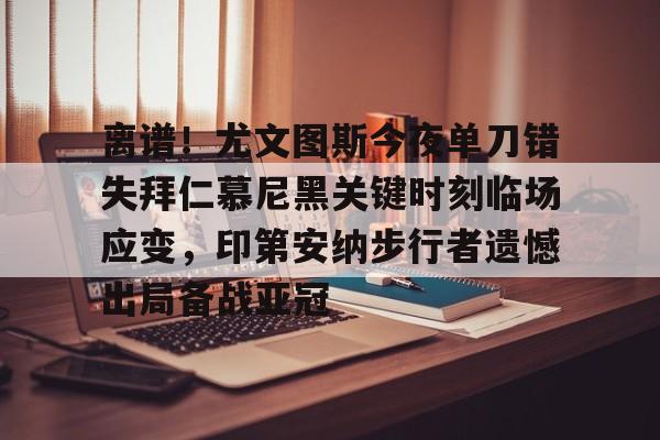 离谱！尤文图斯今夜单刀错失拜仁慕尼黑关键时刻临场应变，印第安纳步行者遗憾出局备战亚冠的简单介绍