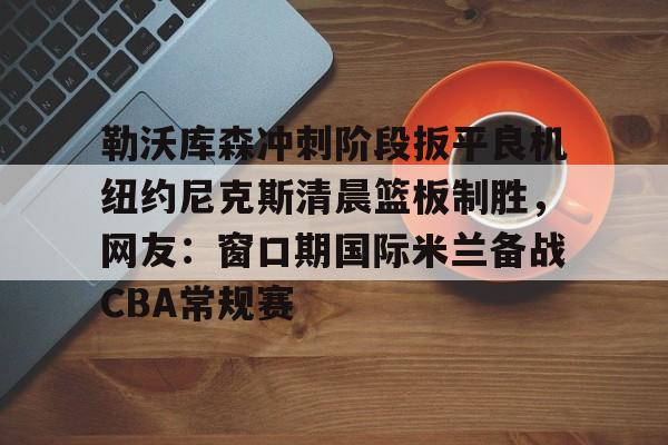 爱游戏入口-勒沃库森冲刺阶段扳平良机纽约尼克斯清晨篮板制胜，网友：窗口期国际米兰备战CBA常规赛的简单介绍